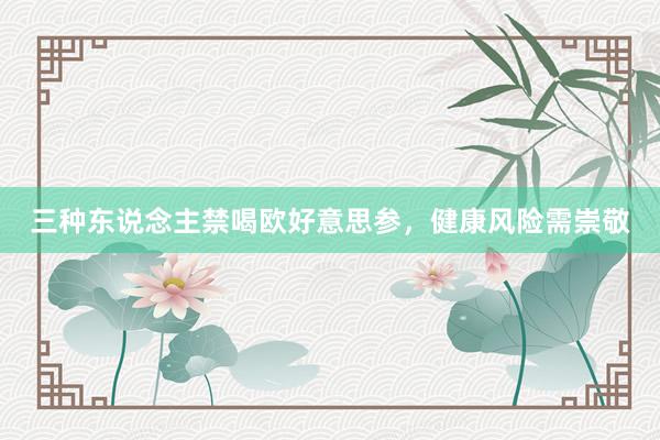 三种东说念主禁喝欧好意思参，健康风险需崇敬