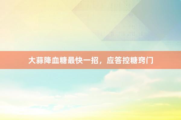 大蒜降血糖最快一招，应答控糖窍门