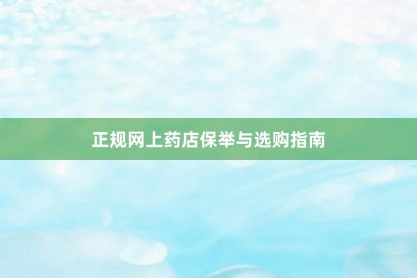 正规网上药店保举与选购指南